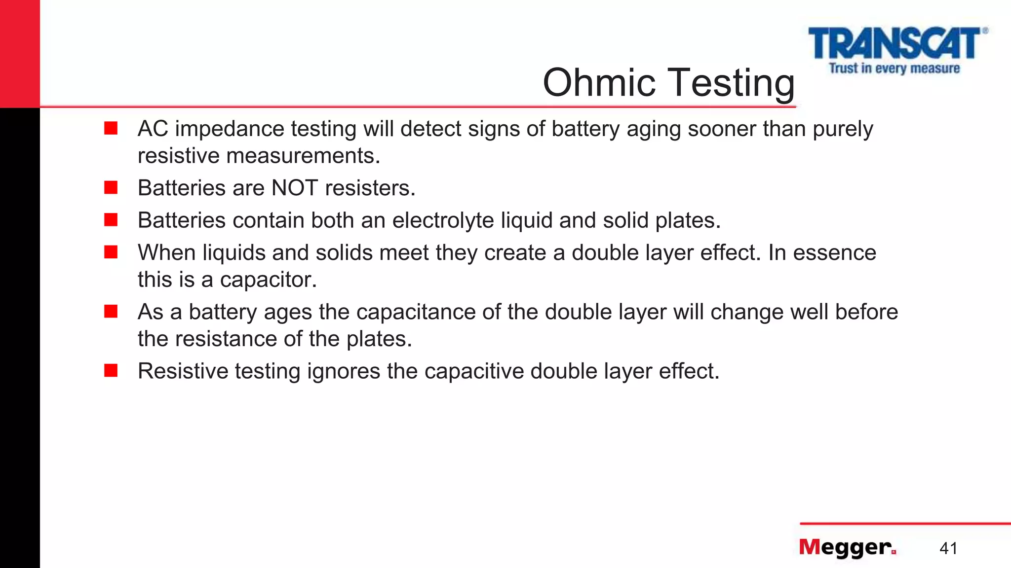 41
Ohmic Testing
 AC impedance testing will detect signs of battery aging sooner than purely
resistive measurements.
 Batteries are NOT resisters.
 Batteries contain both an electrolyte liquid and solid plates.
 When liquids and solids meet they create a double layer effect. In essence
this is a capacitor.
 As a battery ages the capacitance of the double layer will change well before
the resistance of the plates.
 Resistive testing ignores the capacitive double layer effect.
 