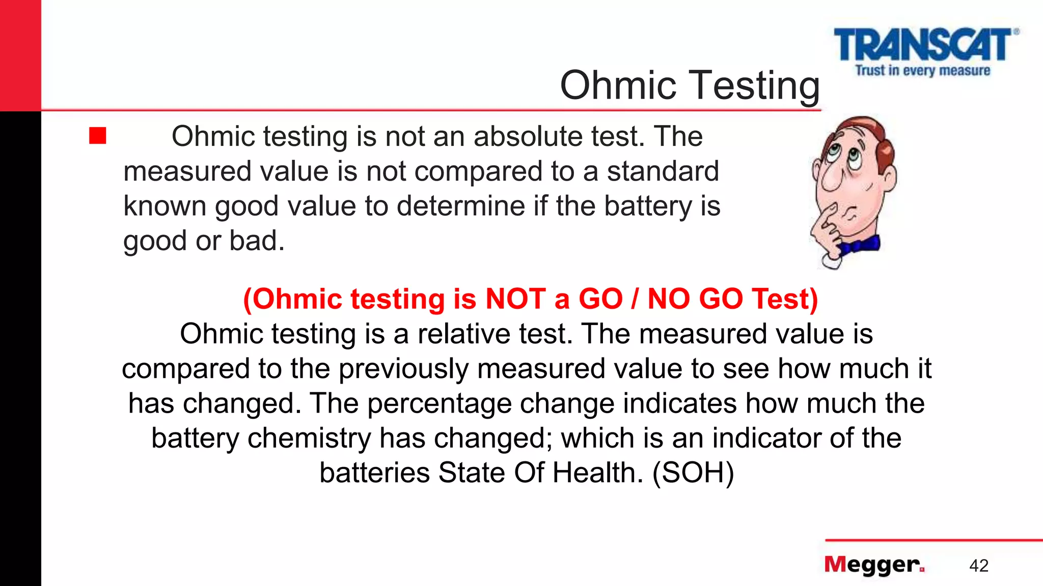 42
Ohmic Testing
 Ohmic testing is not an absolute test. The
measured value is not compared to a standard
known good value to determine if the battery is
good or bad.
(Ohmic testing is NOT a GO / NO GO Test)
Ohmic testing is a relative test. The measured value is
compared to the previously measured value to see how much it
has changed. The percentage change indicates how much the
battery chemistry has changed; which is an indicator of the
batteries State Of Health. (SOH)
 