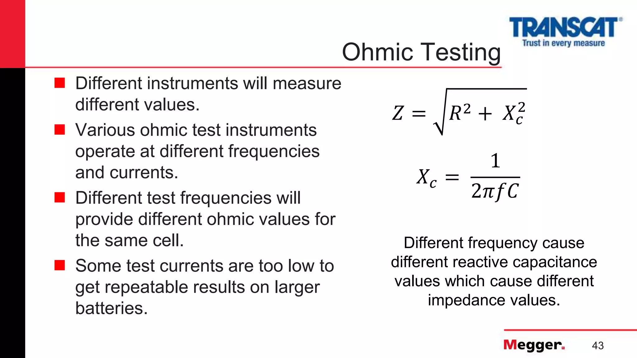 43
Ohmic Testing
 Different instruments will measure
different values.
 Various ohmic test instruments
operate at different frequencies
and currents.
 Different test frequencies will
provide different ohmic values for
the same cell.
 Some test currents are too low to
get repeatable results on larger
batteries.
𝑍 = 𝑅2 + 𝑋𝑐
2
𝑋𝑐 =
1
2𝜋𝑓𝐶
Different frequency cause
different reactive capacitance
values which cause different
impedance values.
 