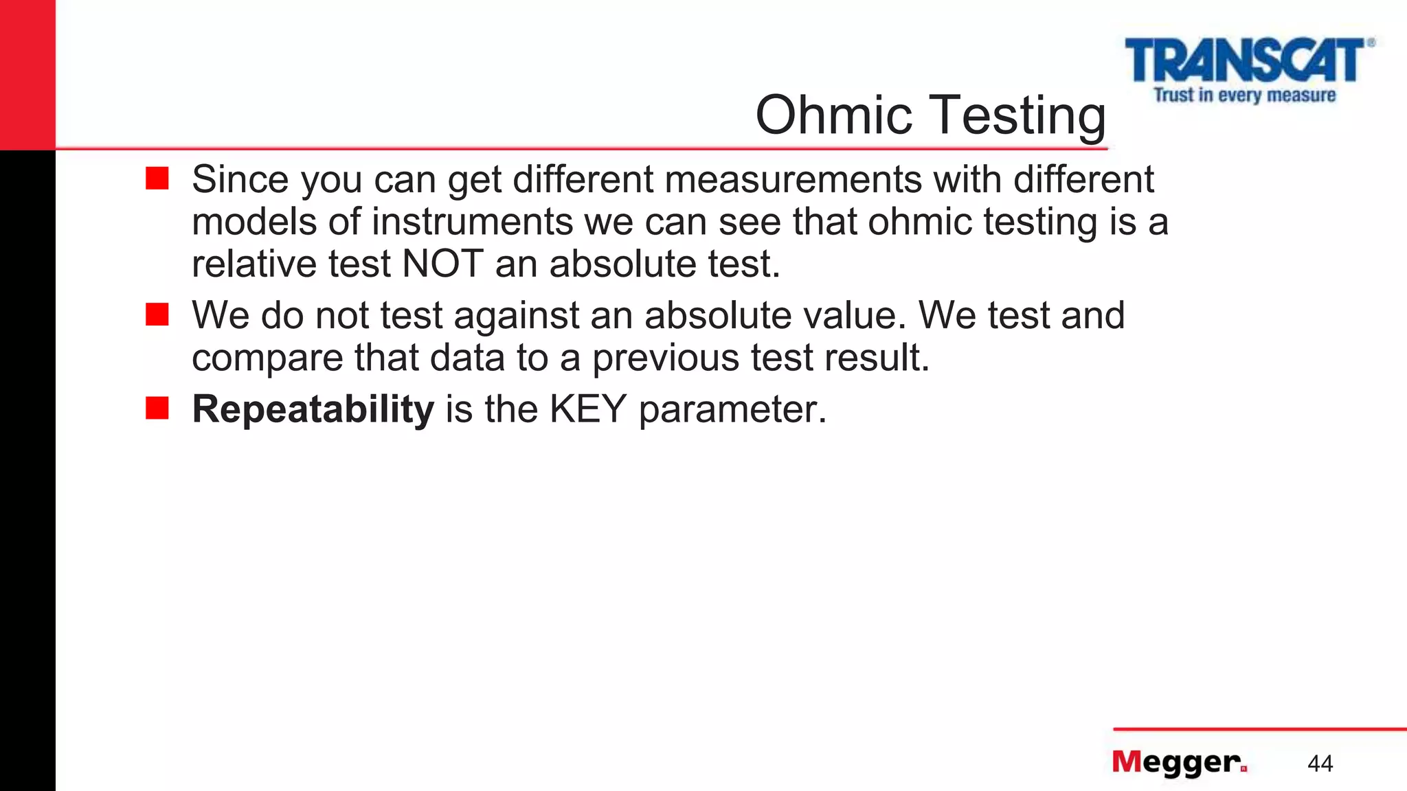 44
Ohmic Testing
 Since you can get different measurements with different
models of instruments we can see that ohmic testing is a
relative test NOT an absolute test.
 We do not test against an absolute value. We test and
compare that data to a previous test result.
 Repeatability is the KEY parameter.
 