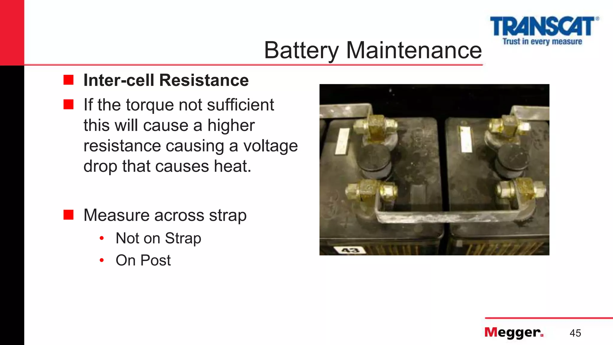 45
Battery Maintenance
 Inter-cell Resistance
 If the torque not sufficient
this will cause a higher
resistance causing a voltage
drop that causes heat.
 Measure across strap
• Not on Strap
• On Post
 