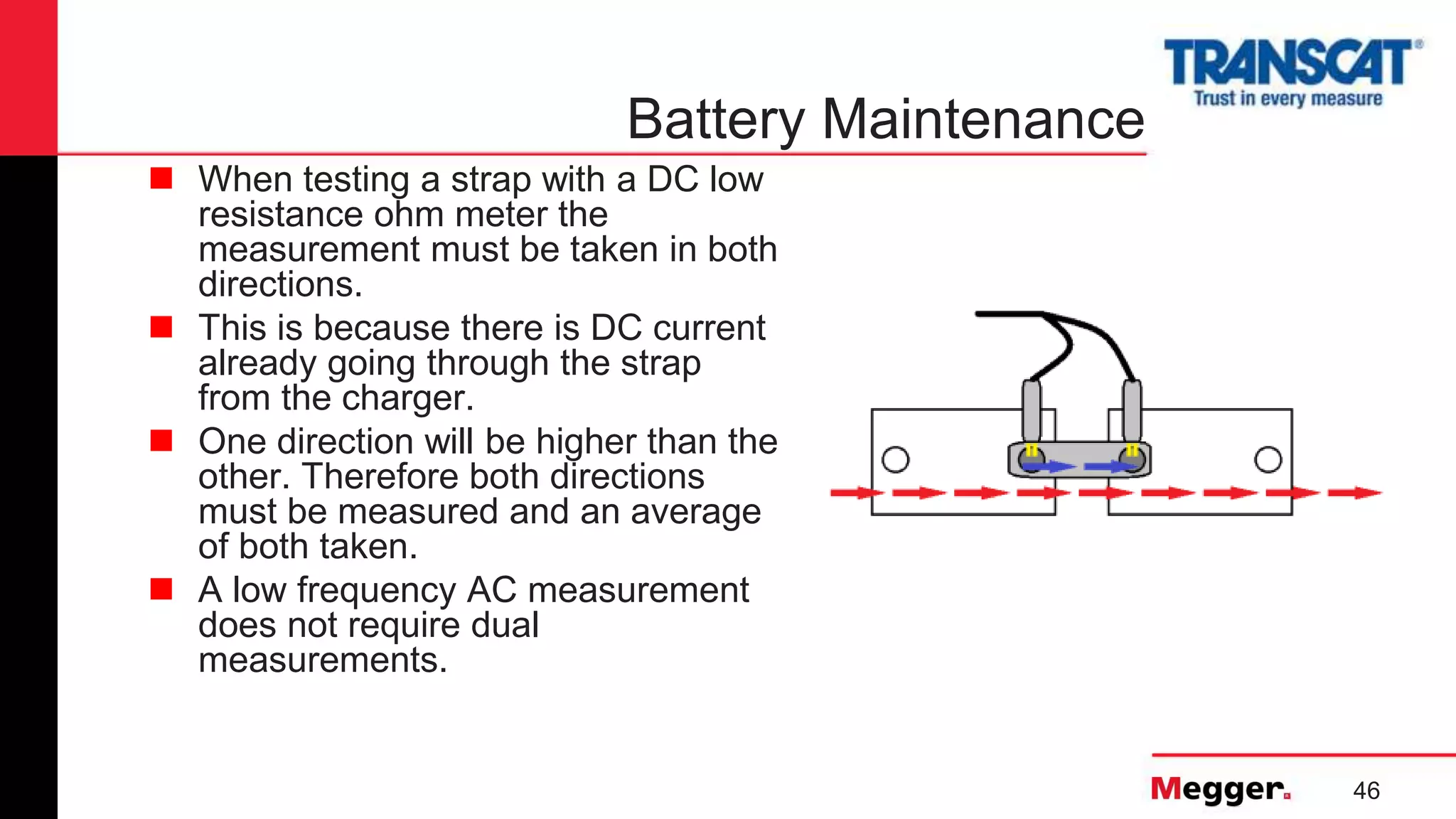 46
Battery Maintenance
 When testing a strap with a DC low
resistance ohm meter the
measurement must be taken in both
directions.
 This is because there is DC current
already going through the strap
from the charger.
 One direction will be higher than the
other. Therefore both directions
must be measured and an average
of both taken.
 A low frequency AC measurement
does not require dual
measurements.
 