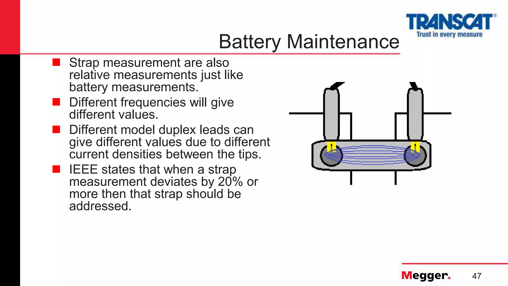 47
Battery Maintenance
 Strap measurement are also
relative measurements just like
battery measurements.
 Different frequencies will give
different values.
 Different model duplex leads can
give different values due to different
current densities between the tips.
 IEEE states that when a strap
measurement deviates by 20% or
more then that strap should be
addressed.
 