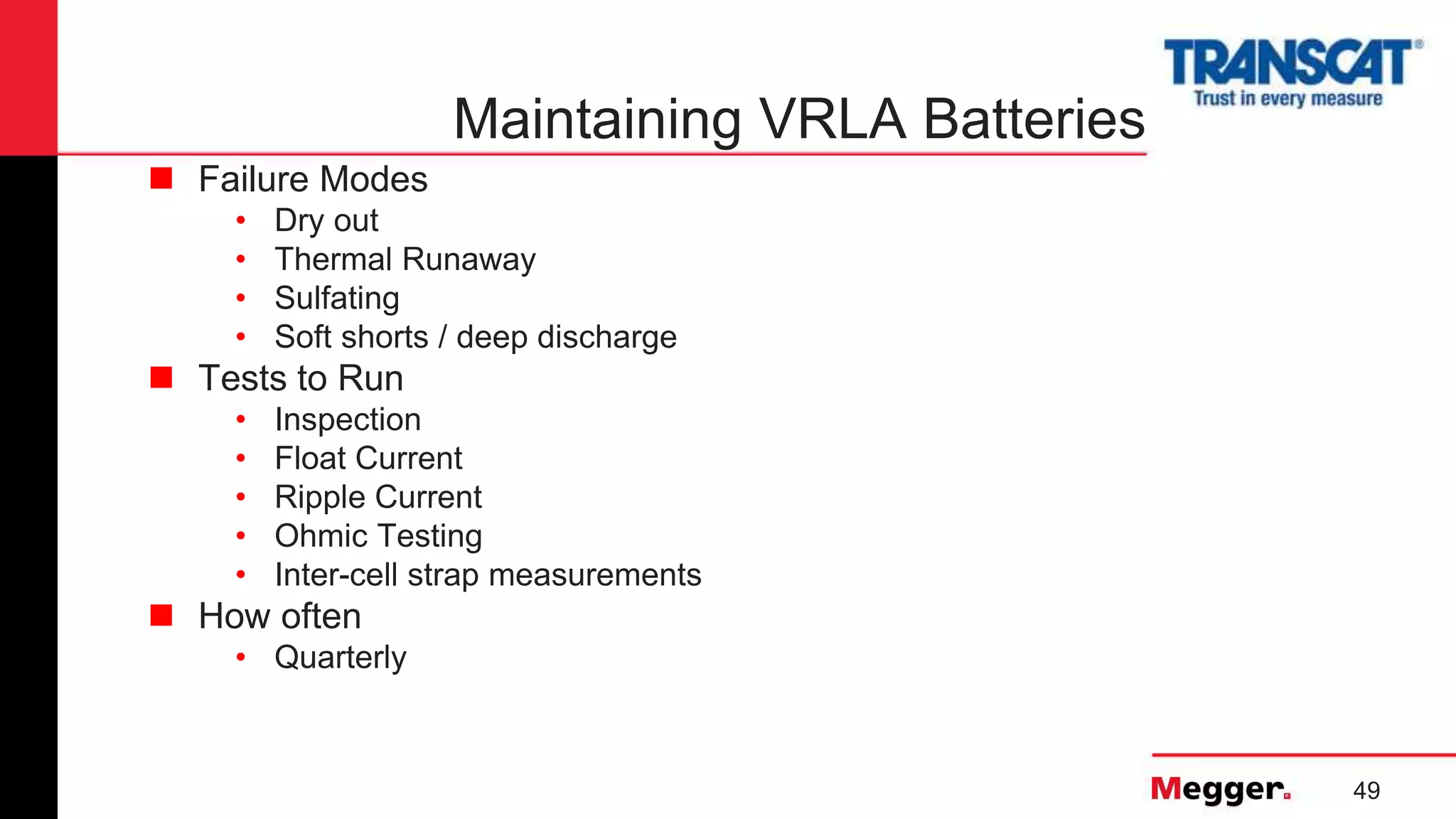 49
Maintaining VRLA Batteries
 Failure Modes
• Dry out
• Thermal Runaway
• Sulfating
• Soft shorts / deep discharge
 Tests to Run
• Inspection
• Float Current
• Ripple Current
• Ohmic Testing
• Inter-cell strap measurements
 How often
• Quarterly
 