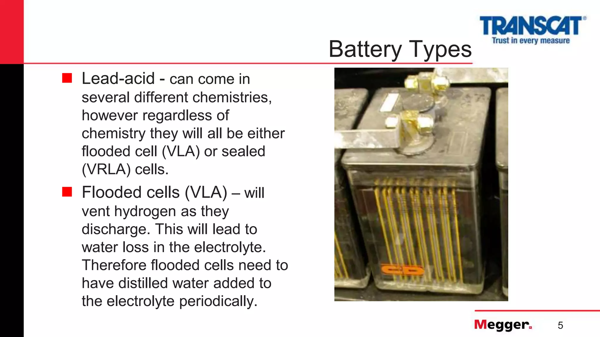 5
Battery Types
 Lead-acid - can come in
several different chemistries,
however regardless of
chemistry they will all be either
flooded cell (VLA) or sealed
(VRLA) cells.
 Flooded cells (VLA) – will
vent hydrogen as they
discharge. This will lead to
water loss in the electrolyte.
Therefore flooded cells need to
have distilled water added to
the electrolyte periodically.
 