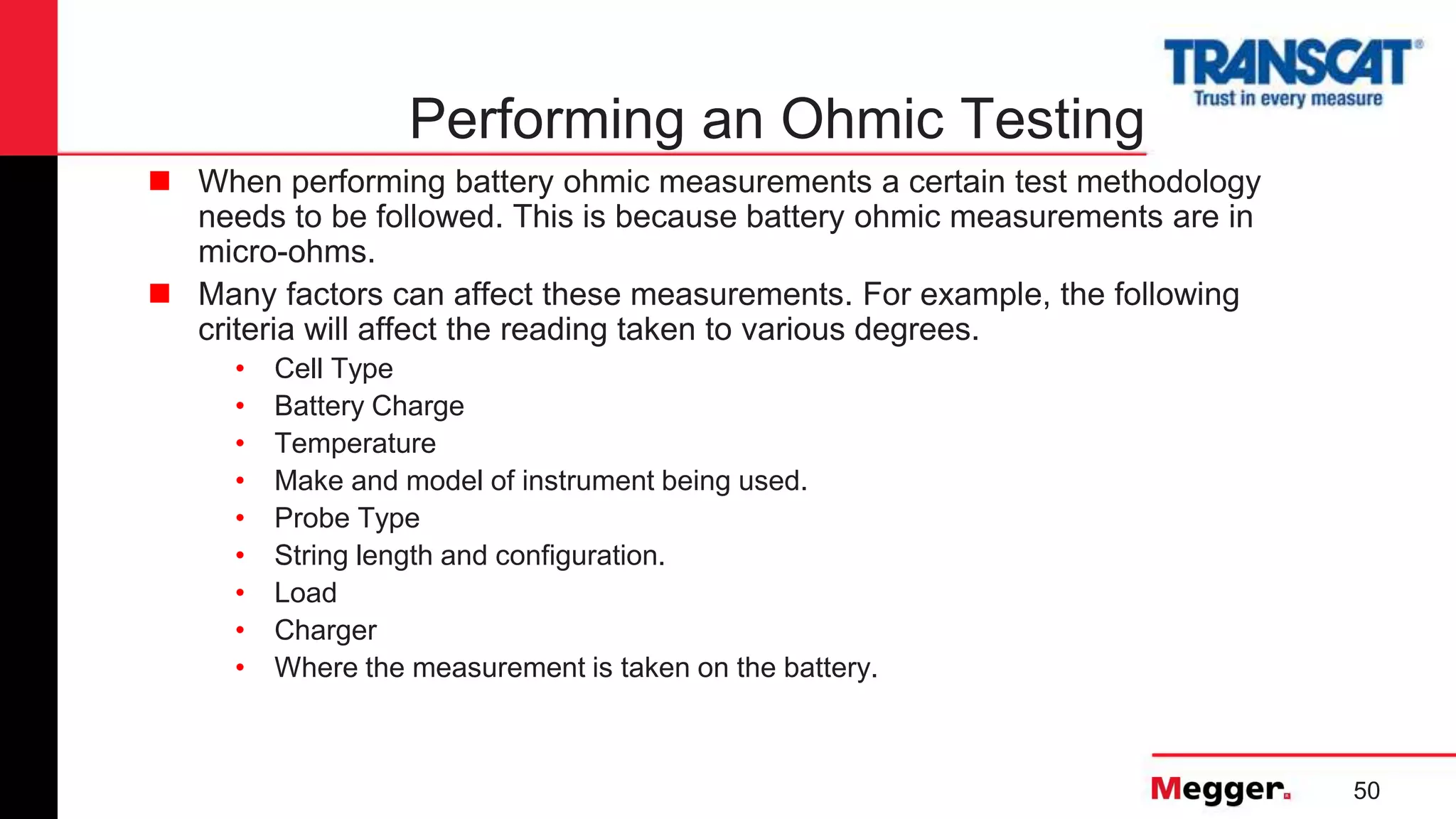 50
Performing an Ohmic Testing
 When performing battery ohmic measurements a certain test methodology
needs to be followed. This is because battery ohmic measurements are in
micro-ohms.
 Many factors can affect these measurements. For example, the following
criteria will affect the reading taken to various degrees.
• Cell Type
• Battery Charge
• Temperature
• Make and model of instrument being used.
• Probe Type
• String length and configuration.
• Load
• Charger
• Where the measurement is taken on the battery.
 