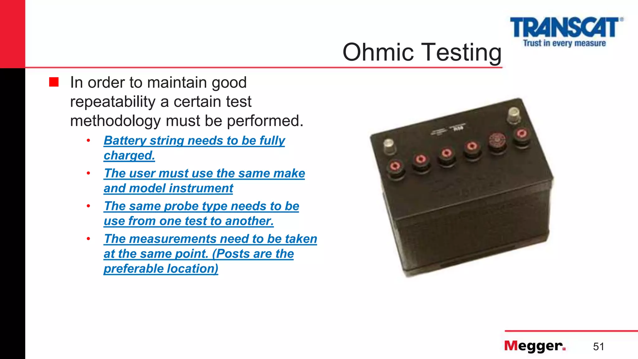 51
Ohmic Testing
 In order to maintain good
repeatability a certain test
methodology must be performed.
• Battery string needs to be fully
charged.
• The user must use the same make
and model instrument
• The same probe type needs to be
use from one test to another.
• The measurements need to be taken
at the same point. (Posts are the
preferable location)
 