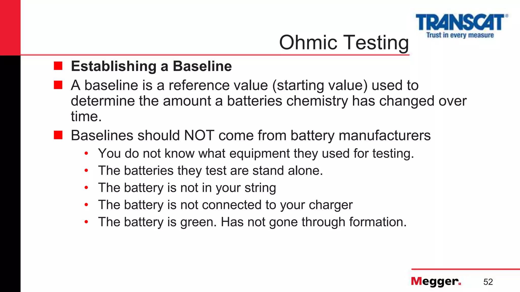 52
Ohmic Testing
 Establishing a Baseline
 A baseline is a reference value (starting value) used to
determine the amount a batteries chemistry has changed over
time.
 Baselines should NOT come from battery manufacturers
• You do not know what equipment they used for testing.
• The batteries they test are stand alone.
• The battery is not in your string
• The battery is not connected to your charger
• The battery is green. Has not gone through formation.
 