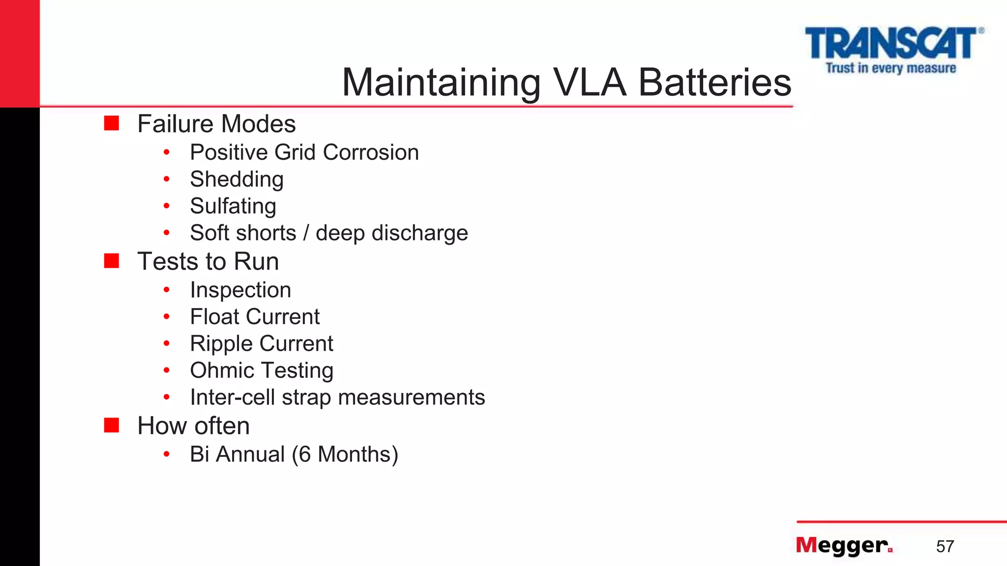57
Maintaining VLA Batteries
 Failure Modes
• Positive Grid Corrosion
• Shedding
• Sulfating
• Soft shorts / deep discharge
 Tests to Run
• Inspection
• Float Current
• Ripple Current
• Ohmic Testing
• Inter-cell strap measurements
 How often
• Bi Annual (6 Months)
 