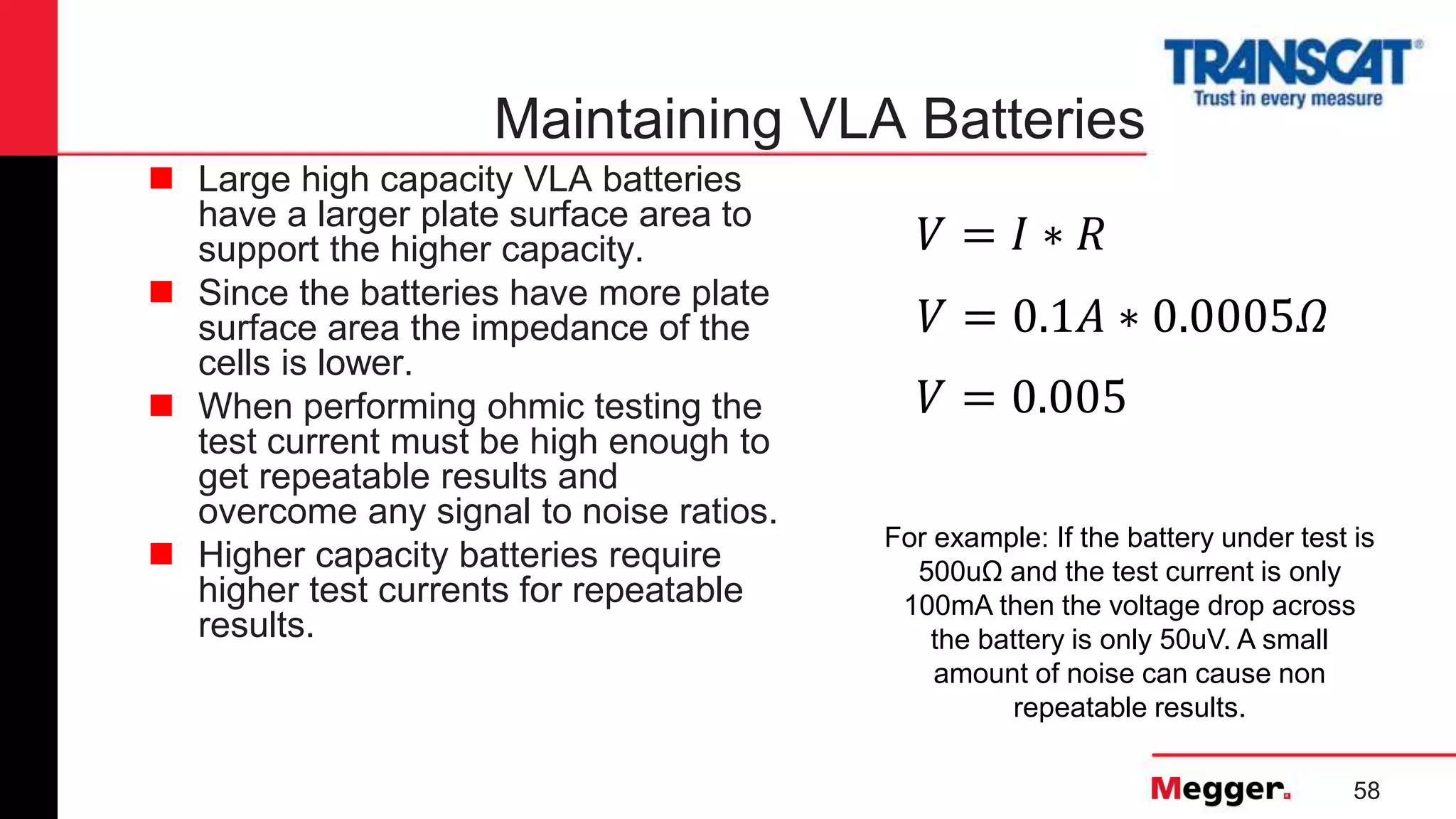 58
Maintaining VLA Batteries
 Large high capacity VLA batteries
have a larger plate surface area to
support the higher capacity.
 Since the batteries have more plate
surface area the impedance of the
cells is lower.
 When performing ohmic testing the
test current must be high enough to
get repeatable results and
overcome any signal to noise ratios.
 Higher capacity batteries require
higher test currents for repeatable
results.
For example: If the battery under test is
500uΩ and the test current is only
100mA then the voltage drop across
the battery is only 50uV. A small
amount of noise can cause non
repeatable results.
𝑉 = 0.1𝐴 ∗ 0.0005𝛺
𝑉 = 𝐼 ∗ 𝑅
𝑉 = 0.005
 