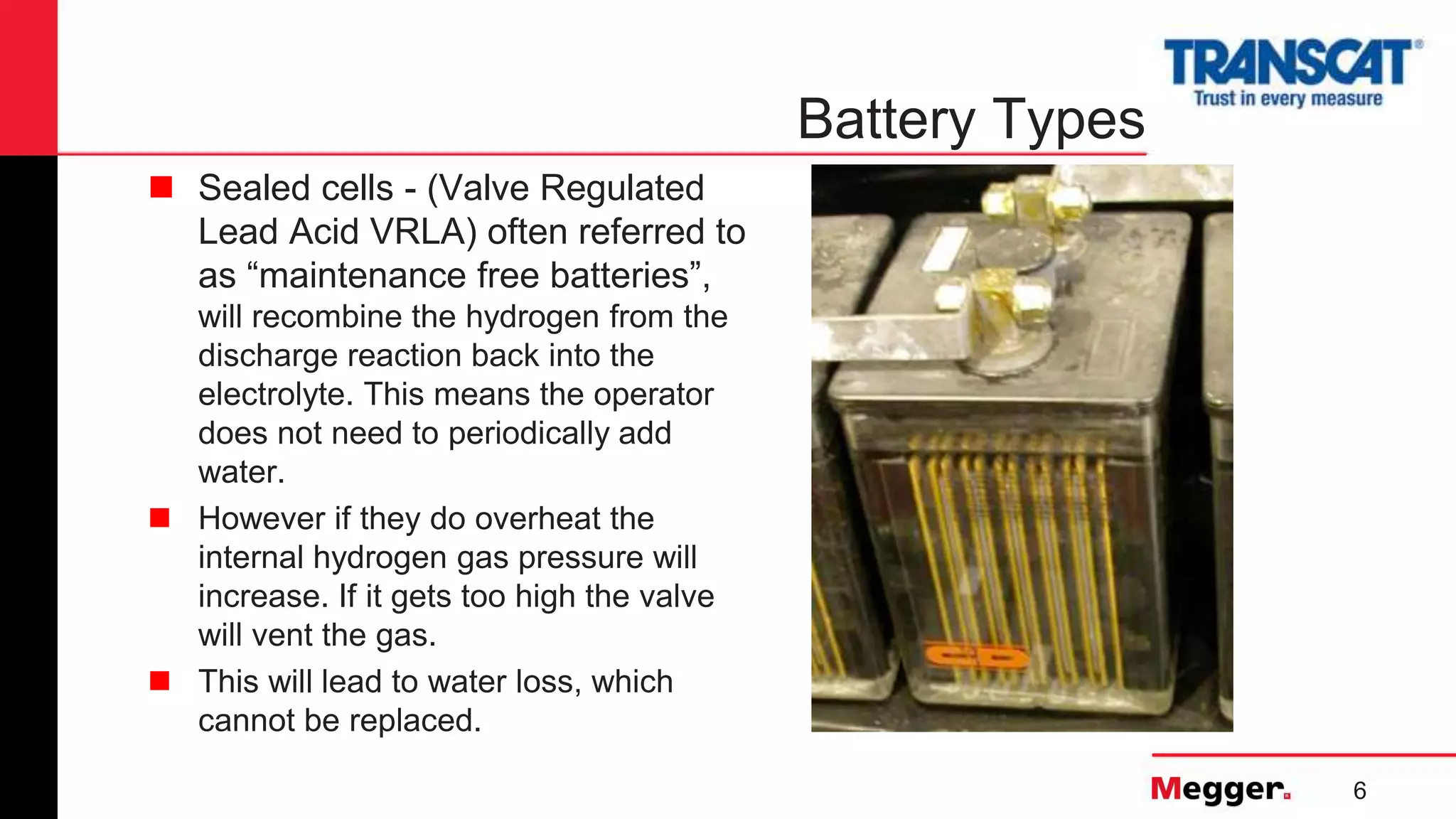 6
Battery Types
 Sealed cells - (Valve Regulated
Lead Acid VRLA) often referred to
as “maintenance free batteries”,
will recombine the hydrogen from the
discharge reaction back into the
electrolyte. This means the operator
does not need to periodically add
water.
 However if they do overheat the
internal hydrogen gas pressure will
increase. If it gets too high the valve
will vent the gas.
 This will lead to water loss, which
cannot be replaced.
 