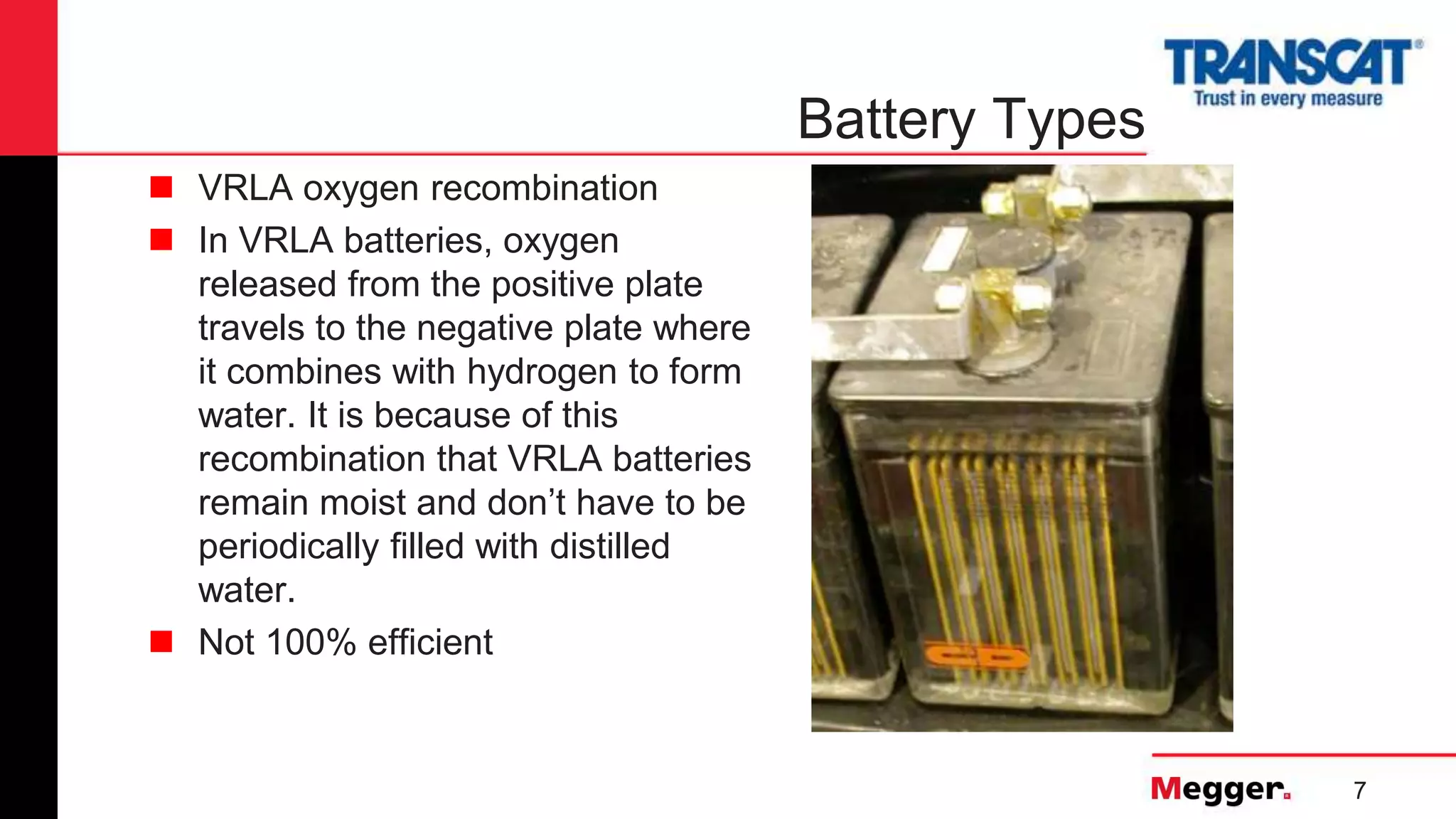 7
Battery Types
 VRLA oxygen recombination
 In VRLA batteries, oxygen
released from the positive plate
travels to the negative plate where
it combines with hydrogen to form
water. It is because of this
recombination that VRLA batteries
remain moist and don’t have to be
periodically filled with distilled
water.
 Not 100% efficient
 