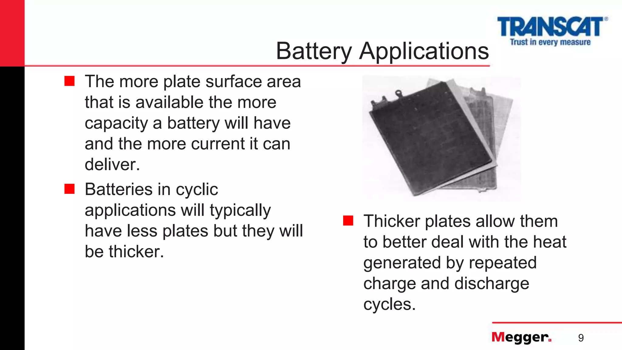 9
Battery Applications
 The more plate surface area
that is available the more
capacity a battery will have
and the more current it can
deliver.
 Batteries in cyclic
applications will typically
have less plates but they will
be thicker.
 Thicker plates allow them
to better deal with the heat
generated by repeated
charge and discharge
cycles.
 