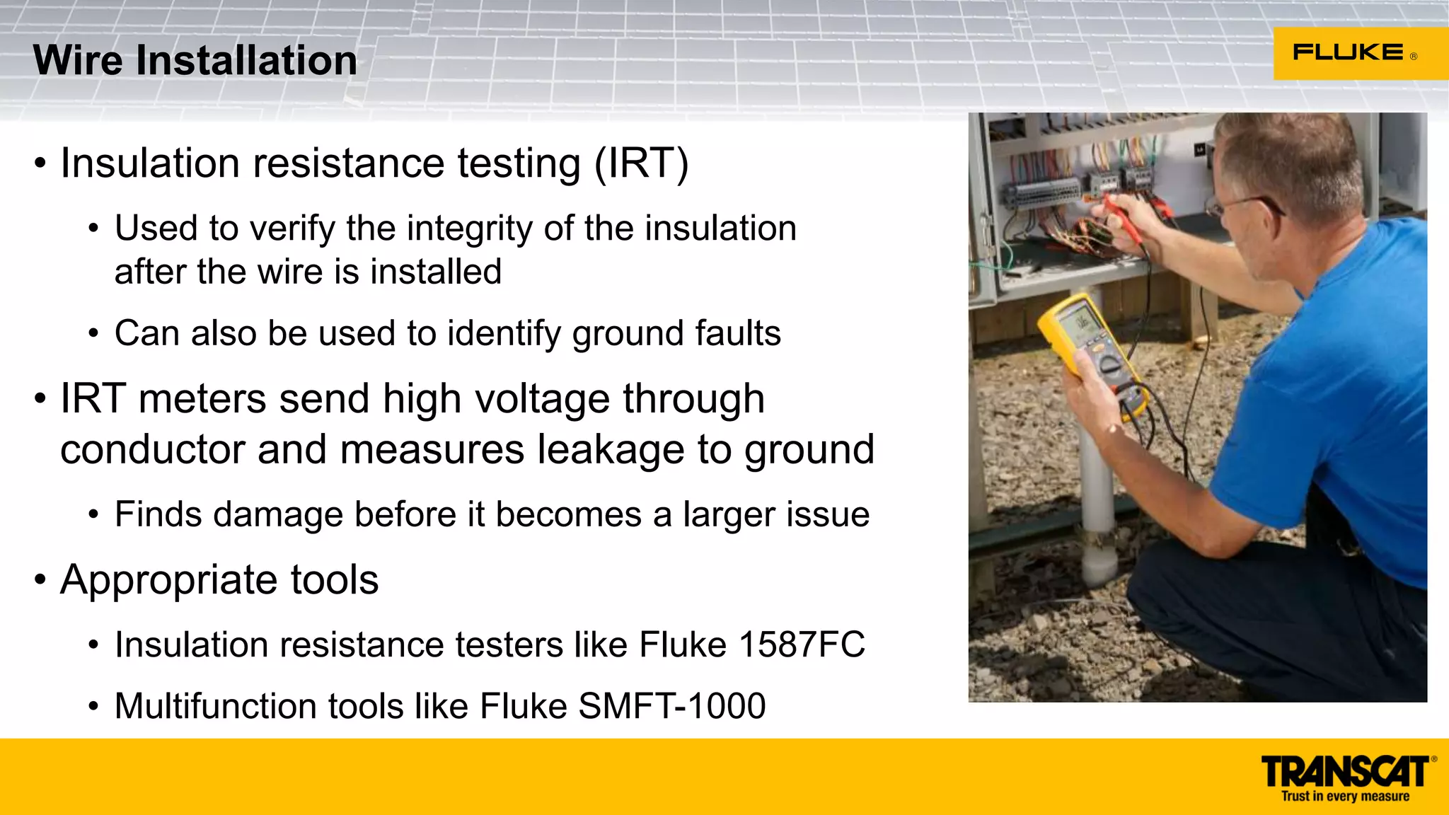 • Insulation resistance testing (IRT)
• Used to verify the integrity of the insulation
after the wire is installed
• Can also be used to identify ground faults
• IRT meters send high voltage through
conductor and measures leakage to ground
• Finds damage before it becomes a larger issue
• Appropriate tools
• Insulation resistance testers like Fluke 1587FC
• Multifunction tools like Fluke SMFT-1000
Wire Installation
 