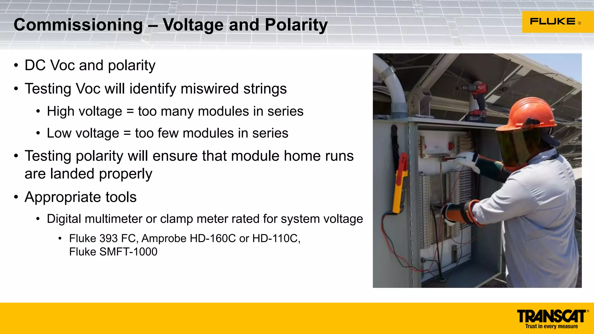 • DC Voc and polarity
• Testing Voc will identify miswired strings
• High voltage = too many modules in series
• Low voltage = too few modules in series
• Testing polarity will ensure that module home runs
are landed properly
• Appropriate tools
• Digital multimeter or clamp meter rated for system voltage
• Fluke 393 FC, Amprobe HD-160C or HD-110C,
Fluke SMFT-1000
Commissioning – Voltage and Polarity
 