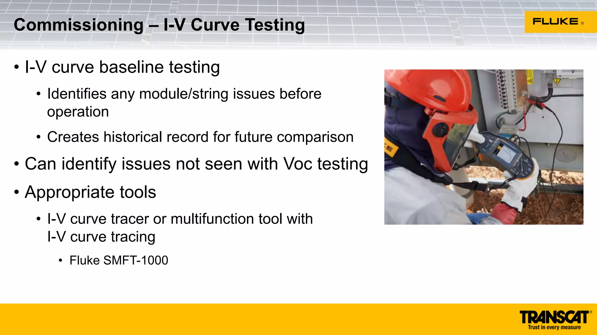 • I-V curve baseline testing
• Identifies any module/string issues before
operation
• Creates historical record for future comparison
• Can identify issues not seen with Voc testing
• Appropriate tools
• I-V curve tracer or multifunction tool with
I-V curve tracing
• Fluke SMFT-1000
Commissioning – I-V Curve Testing
 