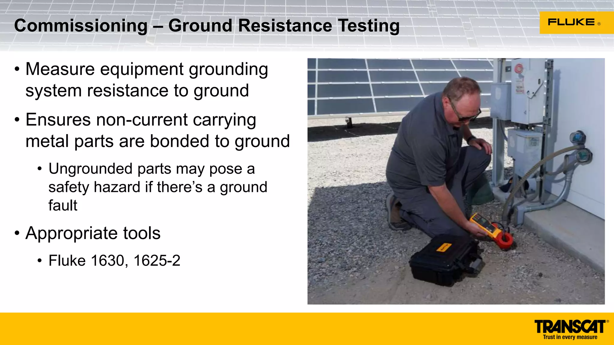 • Measure equipment grounding
system resistance to ground
• Ensures non-current carrying
metal parts are bonded to ground
• Ungrounded parts may pose a
safety hazard if there’s a ground
fault
• Appropriate tools
• Fluke 1630, 1625-2
Commissioning – Ground Resistance Testing
 