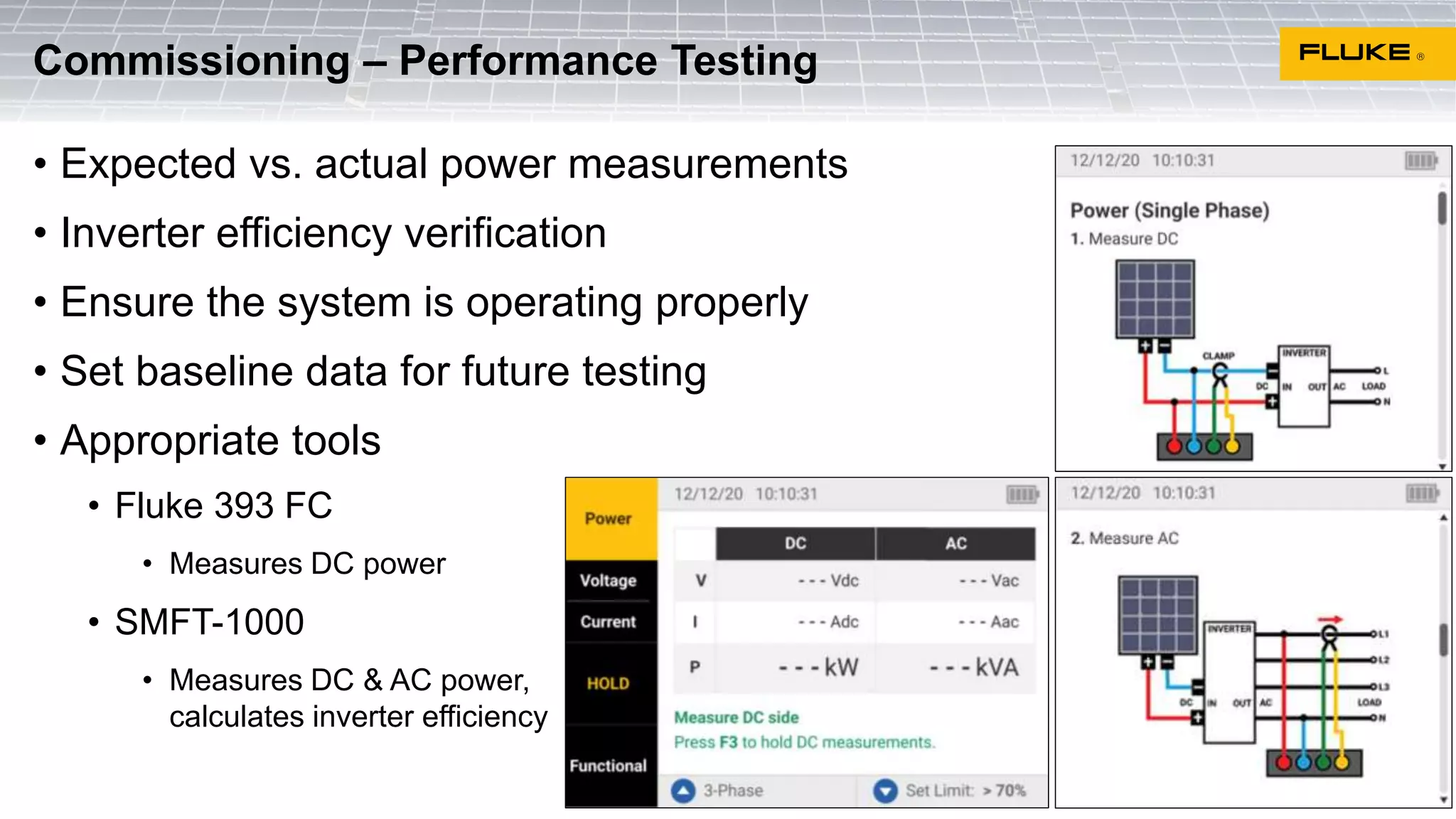 • Expected vs. actual power measurements
• Inverter efficiency verification
• Ensure the system is operating properly
• Set baseline data for future testing
• Appropriate tools
• Fluke 393 FC
• Measures DC power
• SMFT-1000
• Measures DC & AC power,
calculates inverter efficiency
Commissioning – Performance Testing
 