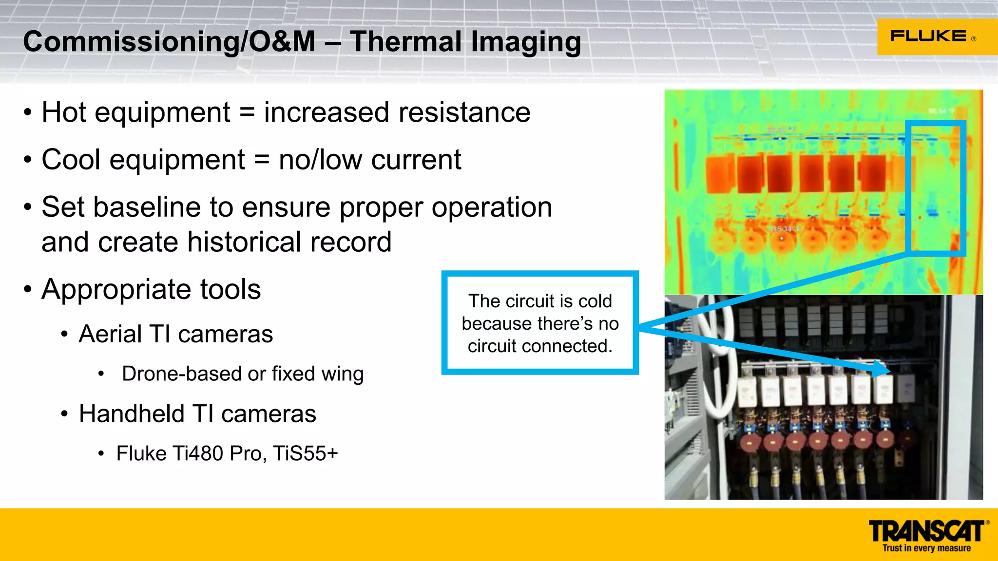• Hot equipment = increased resistance
• Cool equipment = no/low current
• Set baseline to ensure proper operation
and create historical record
• Appropriate tools
• Aerial TI cameras
• Drone-based or fixed wing
• Handheld TI cameras
• Fluke Ti480 Pro, TiS55+
Commissioning/O&M – Thermal Imaging
The circuit is cold
because there’s no
circuit connected.
 