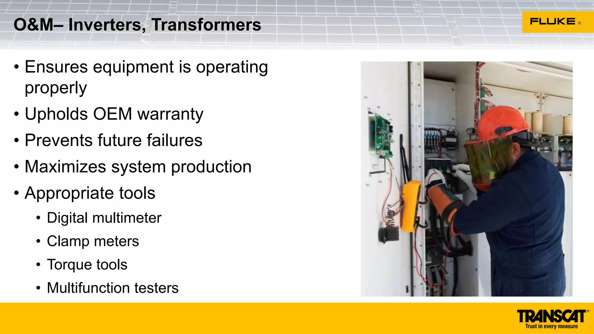 • Ensures equipment is operating
properly
• Upholds OEM warranty
• Prevents future failures
• Maximizes system production
• Appropriate tools
• Digital multimeter
• Clamp meters
• Torque tools
• Multifunction testers
O&M– Inverters, Transformers
 