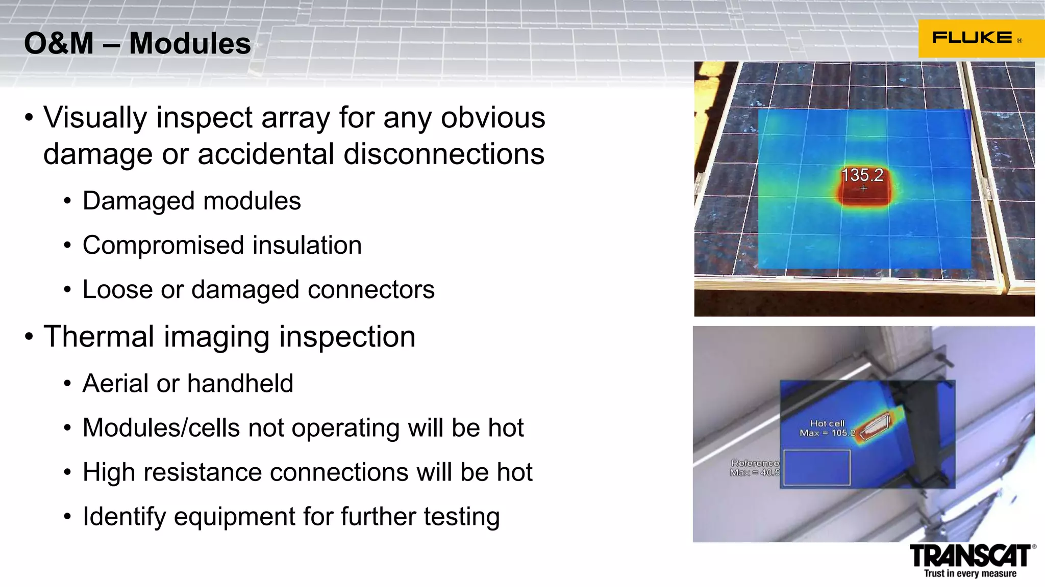 • Visually inspect array for any obvious
damage or accidental disconnections
• Damaged modules
• Compromised insulation
• Loose or damaged connectors
• Thermal imaging inspection
• Aerial or handheld
• Modules/cells not operating will be hot
• High resistance connections will be hot
• Identify equipment for further testing
O&M – Modules
 