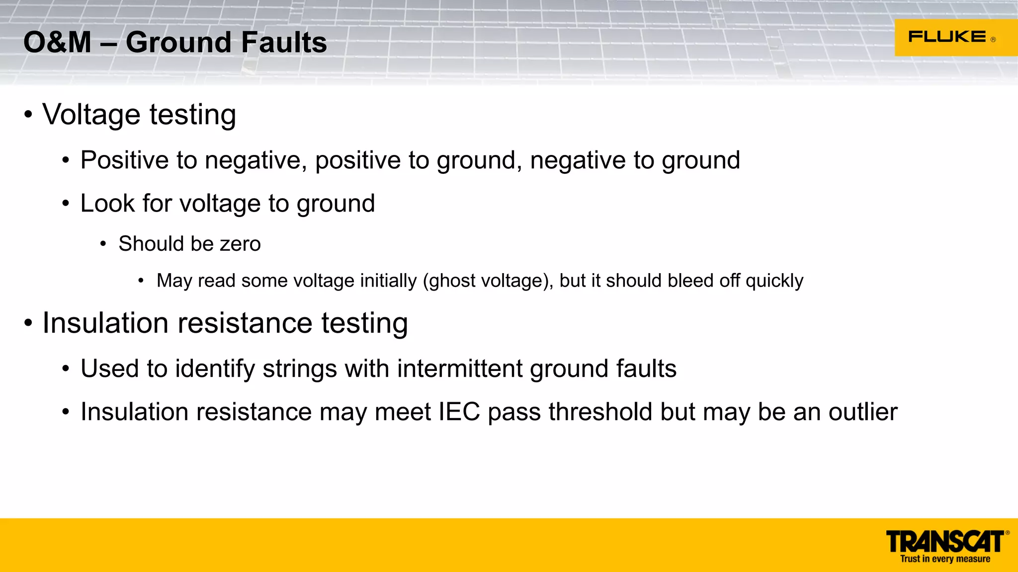 • Voltage testing
• Positive to negative, positive to ground, negative to ground
• Look for voltage to ground
• Should be zero
• May read some voltage initially (ghost voltage), but it should bleed off quickly
• Insulation resistance testing
• Used to identify strings with intermittent ground faults
• Insulation resistance may meet IEC pass threshold but may be an outlier
O&M – Ground Faults
 