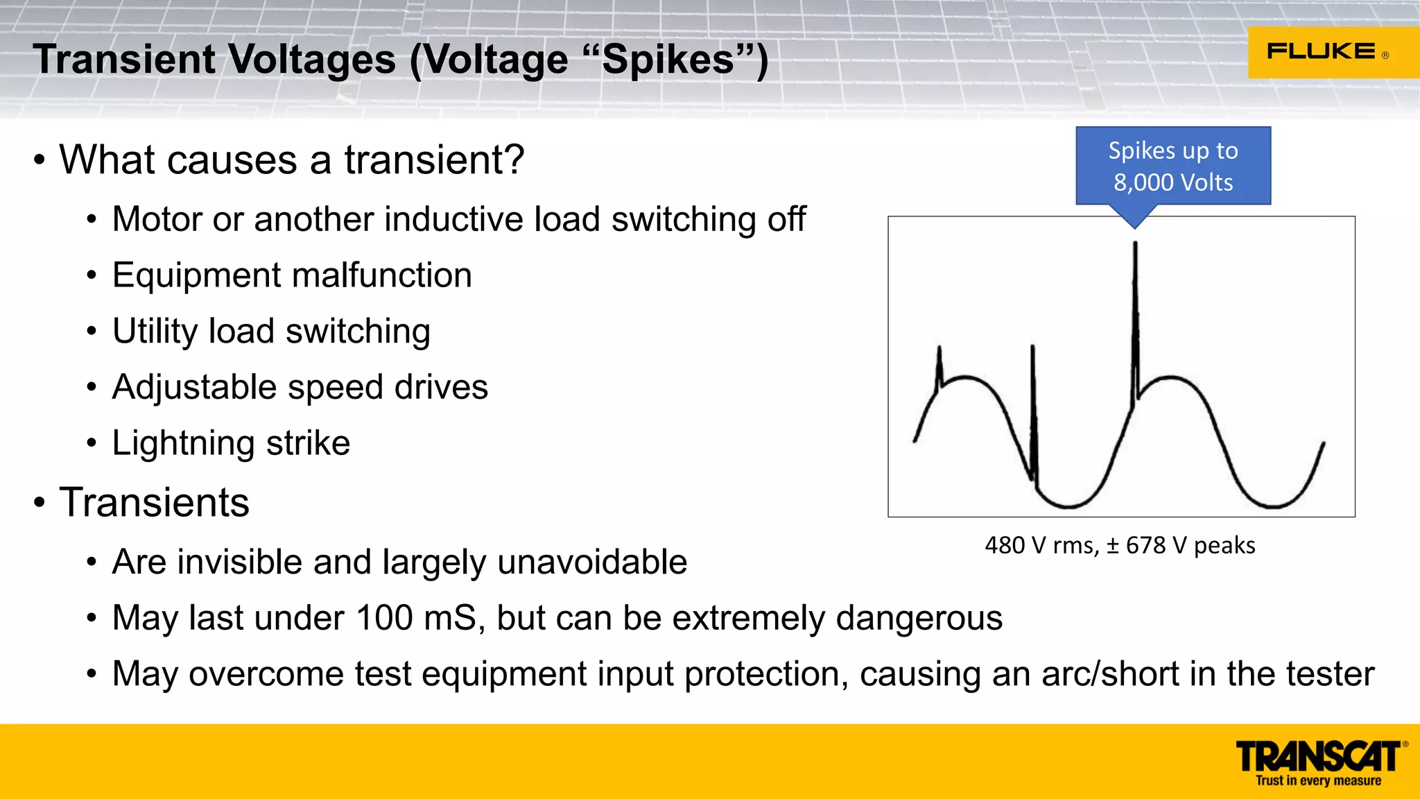 • What causes a transient?
• Motor or another inductive load switching off
• Equipment malfunction
• Utility load switching
• Adjustable speed drives
• Lightning strike
• Transients
• Are invisible and largely unavoidable
• May last under 100 mS, but can be extremely dangerous
• May overcome test equipment input protection, causing an arc/short in the tester
Transient Voltages (Voltage “Spikes”)
480 V rms, ± 678 V peaks
Spikes up to
8,000 Volts
 