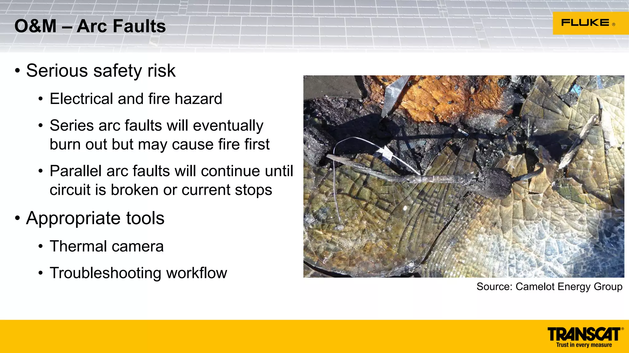 • Serious safety risk
• Electrical and fire hazard
• Series arc faults will eventually
burn out but may cause fire first
• Parallel arc faults will continue until
circuit is broken or current stops
• Appropriate tools
• Thermal camera
• Troubleshooting workflow
O&M – Arc Faults
Source: Camelot Energy Group
 
