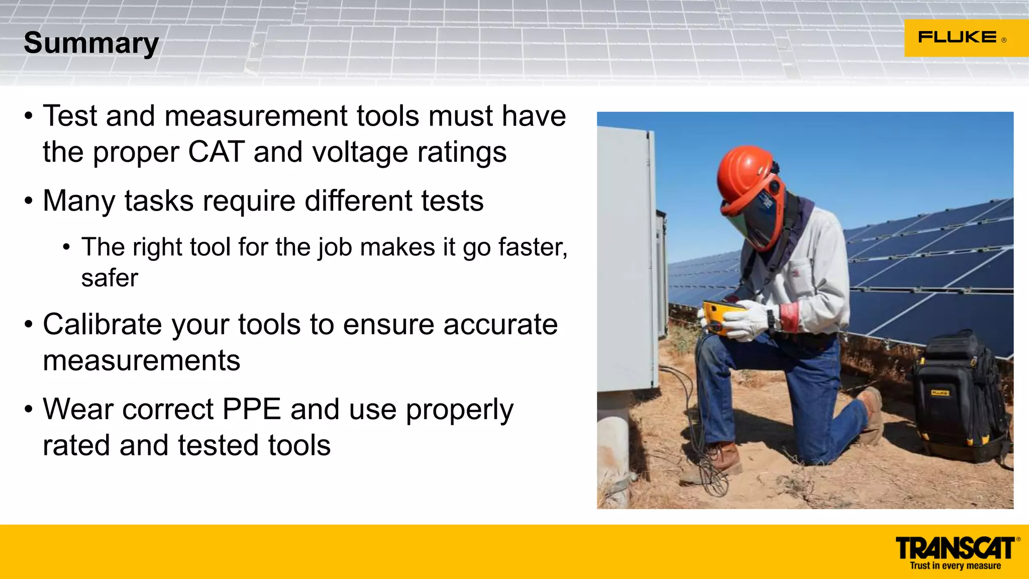 • Test and measurement tools must have
the proper CAT and voltage ratings
• Many tasks require different tests
• The right tool for the job makes it go faster,
safer
• Calibrate your tools to ensure accurate
measurements
• Wear correct PPE and use properly
rated and tested tools
Summary
 
