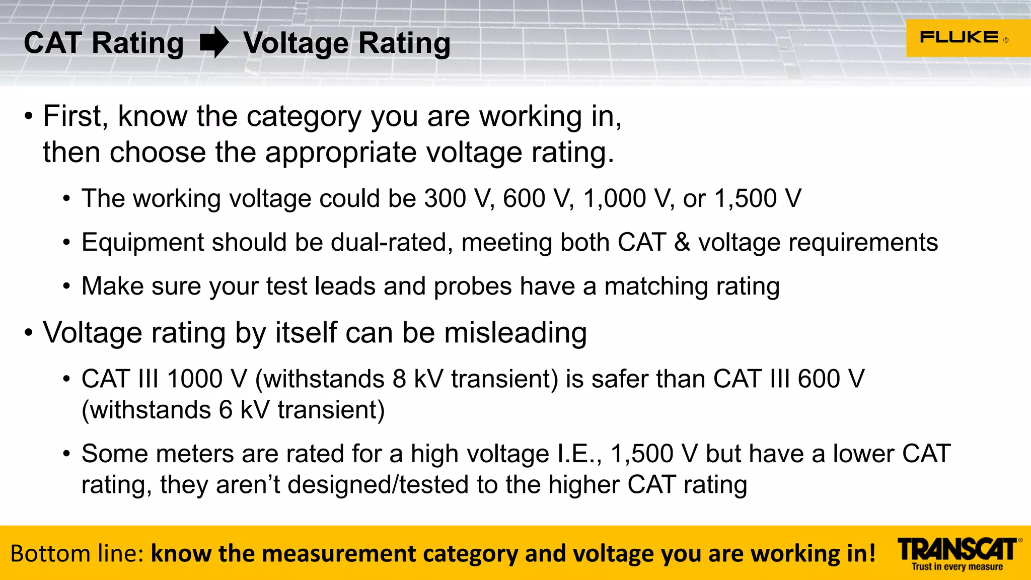 • First, know the category you are working in,
then choose the appropriate voltage rating.
• The working voltage could be 300 V, 600 V, 1,000 V, or 1,500 V
• Equipment should be dual-rated, meeting both CAT & voltage requirements
• Make sure your test leads and probes have a matching rating
• Voltage rating by itself can be misleading
• CAT III 1000 V (withstands 8 kV transient) is safer than CAT III 600 V
(withstands 6 kV transient)
• Some meters are rated for a high voltage I.E., 1,500 V but have a lower CAT
rating, they aren’t designed/tested to the higher CAT rating
CAT Rating Voltage Rating
Bottom line: know the measurement category and voltage you are working in!
 