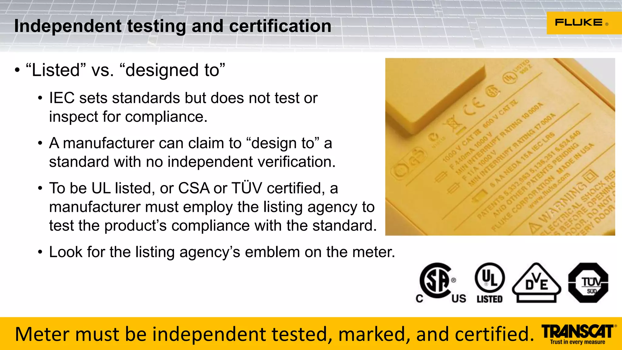 • “Listed” vs. “designed to”
• IEC sets standards but does not test or
inspect for compliance.
• A manufacturer can claim to “design to” a
standard with no independent verification.
• To be UL listed, or CSA or TÜV certified, a
manufacturer must employ the listing agency to
test the product’s compliance with the standard.
• Look for the listing agency’s emblem on the meter.
Independent testing and certification
Meter must be independent tested, marked, and certified.
 