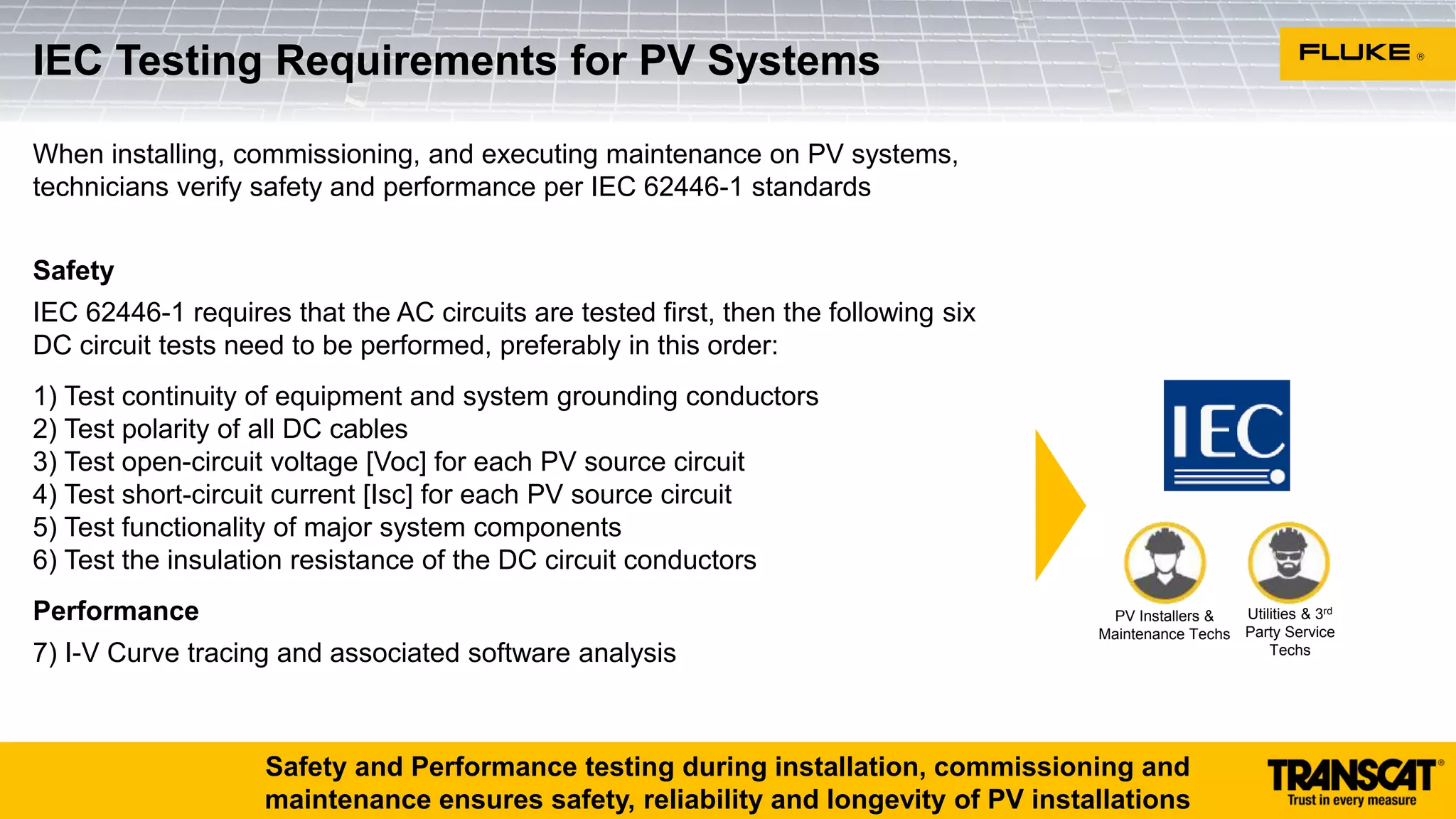 When installing, commissioning, and executing maintenance on PV systems,
technicians verify safety and performance per IEC 62446-1 standards
Safety
IEC 62446-1 requires that the AC circuits are tested first, then the following six
DC circuit tests need to be performed, preferably in this order:
1) Test continuity of equipment and system grounding conductors
2) Test polarity of all DC cables
3) Test open-circuit voltage [Voc] for each PV source circuit
4) Test short-circuit current [Isc] for each PV source circuit
5) Test functionality of major system components
6) Test the insulation resistance of the DC circuit conductors
Performance
7) I-V Curve tracing and associated software analysis
IEC Testing Requirements for PV Systems
Utilities & 3rd
Party Service
Techs
PV Installers &
Maintenance Techs
Safety and Performance testing during installation, commissioning and
maintenance ensures safety, reliability and longevity of PV installations
 