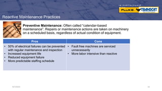 I N P A R T N E R S H I P
W I T H
9/7/2023 10
Preventive Maintenance: Often called “calendar-based
maintenance”. Repairs or maintenance actions are taken on machinery
on a scheduled basis, regardless of actual condition of equipment.
9/7/2023 10
Pros Cons
• 50% of electrical failures can be prevented
with regular maintenance and inspection
• Increased equipment life
• Reduced equipment failure
• More predictable staffing schedule
• Fault free machines are serviced
unnecessarily
• More labor intensive than reactive
Reactive Maintenance Practices
 