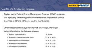 I N P A R T N E R S H I P
W I T H
Benefits of a functioning program
Studies by the Federal Energy Management Program (FEMP), estimate
that a properly functioning predictive maintenance program can provide
a savings of 30 % to 40 % over reactive maintenance.
Other independent surveys indicate that, on average, starting an
industrial predictive the following savings:
 Return on investment: 10 times
 Reduction in maintenance costs: 25 % to 30 %
 Elimination of breakdowns: 70 % to 75 %
 Reduction in downtime: 35 % to 45 %
 Increase in production: 20 % to 25 %
 
