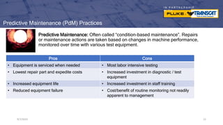 I N P A R T N E R S H I P
W I T H
9/7/2023 12
Predictive Maintenance (PdM) Practices
Predictive Maintenance: Often called “condition-based maintenance”. Repairs
or maintenance actions are taken based on changes in machine performance,
monitored over time with various test equipment.
9/7/2023 12
Pros Cons
• Equipment is serviced when needed • Most labor intensive testing
• Lowest repair part and expedite costs • Increased investment in diagnostic / test
equipment
• Increased equipment life • Increased investment in staff training
• Reduced equipment failure • Cost/benefit of routine monitoring not readily
apparent to management
 