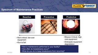 I N P A R T N E R S H I P
W I T H
Spectrum of Maintenance Practices
9/7/2023 13
Reactive Preventive Predictive
•Non-critical, low cost
equipment
•Run to fail
•Mission Critical, high
cost equipment
•Anticipate equipment
degradation
• How is maintenance performed in your facility?
• How often do breakdowns occur?
• What do you do to keep breakdowns from recurring?
 