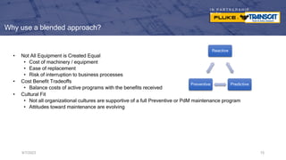 I N P A R T N E R S H I P
W I T H
Why use a blended approach?
• Not All Equipment is Created Equal
• Cost of machinery / equipment
• Ease of replacement
• Risk of interruption to business processes
• Cost Benefit Tradeoffs
• Balance costs of active programs with the benefits received
• Cultural Fit
• Not all organizational cultures are supportive of a full Preventive or PdM maintenance program
• Attitudes toward maintenance are evolving
9/7/2023 15
Reactive
Predictive
Preventive
 
