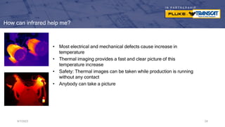 I N P A R T N E R S H I P
W I T H
How can infrared help me?
• Most electrical and mechanical defects cause increase in
temperature
• Thermal imaging provides a fast and clear picture of this
temperature increase
• Safety: Thermal images can be taken while production is running
without any contact
• Anybody can take a picture
9/7/2023 24
 