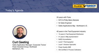 I N P A R T N E R S H I P
W I T H
Today’s Agenda
24 years with Fluke
• NYC & Philly Metro Markets
• Sr Sales Engineer
• Sales Applications Mgr. –Northeast U.S.
40 years in the Test Equipment industry
• 12 years in Test Equipment Distribution
• 4+ years in Mfg representation-
• NAED Accreditation
• Level 1 Thermographer
• Level 1 Vibration Specialist
• Power Quality SME
• ISA Certified in Process Calibration
Curt Geeting
Sales Application Manager –Corporate Trainer
Fluke Industrial Group -Northeast
Bethlehem, PA
 