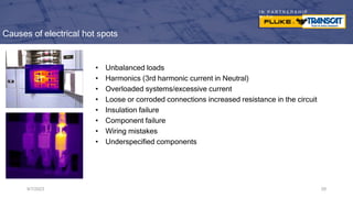 I N P A R T N E R S H I P
W I T H
Causes of electrical hot spots
• Unbalanced loads
• Harmonics (3rd harmonic current in Neutral)
• Overloaded systems/excessive current
• Loose or corroded connections increased resistance in the circuit
• Insulation failure
• Component failure
• Wiring mistakes
• Underspecified components
9/7/2023 29
 