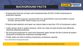 I N P A R T N E R S H I P
W I T H
Compressed air leaks are a recurrent and expensive problem that cost thousands of $ per year.
• A typical plant that has not been well maintained leaks 20-30% of total compressed air
production capacity
• Example: 200 HP compressor operating 8760 hrs/yr @ $0.08/KWh costs almost $90K to operate
annually, estimated $26K wasted energy cost annually
• Proactive leak detection and repair can reduce leaks to less than 10% of compressor output.
• Leaks cause a drop in system pressure, which can make air tools function less efficiently,
adversely affecting production.
• By forcing the equipment to cycle more frequently, leaks shorten the life of almost all system
equipment (including the compressor package itself).
• Finally, leaks can lead to adding unnecessary compressor capacity.
Source: Best Practices for Compressed Air Systems
BACKGROUND FACTS
 