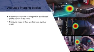 I N P A R T N E R S H I P
W I T H
Acoustic Imaging basics
• A technique to create an image of an issue based
on the sounds in the scene
• The sound image is then overlaid onto a visible
image
 
