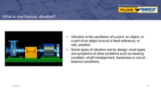 I N P A R T N E R S H I P
W I T H
What is mechanical vibration?
• Vibration is the oscillation of a point, an object, or
a part of an object around a fixed reference, or
rest, position.
• Some types of vibration are by design…most types
are symptoms of other problems such as bearing
condition, shaft misalignment, looseness or out-of-
balance conditions.
9/7/2023 53
 