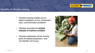 I N P A R T N E R S H I P
W I T H
Benefits of vibration testing
• Vibration testing enables you to
detect installation errors, component
wear, and lubrication problems
• Vibration provides the earliest
indicator of machine condition
• Vibration addresses all the moving
parts of rotating equipment – and
can identify root cause
9/7/2023 62
 