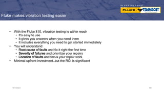 I N P A R T N E R S H I P
W I T H
Fluke makes vibration testing easier
• With the Fluke 810, vibration testing is within reach
• It’s easy to use
• It gives you answers when you need them
• It includes everything you need to get started immediately
• You will understand
• Root cause of faults and fix it right the first time
• Severity of failures and prioritize your repairs
• Location of faults and focus your repair work
• Minimal upfront investment…but the ROI is significant
9/7/2023 66
 