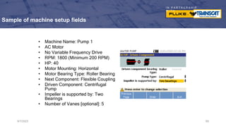I N P A R T N E R S H I P
W I T H
Sample of machine setup fields
• Machine Name: Pump 1
• AC Motor
• No Variable Frequency Drive
• RPM: 1800 (Minimum 200 RPM)
• HP: 40
• Motor Mounting: Horizontal
• Motor Bearing Type: Roller Bearing
• Next Component: Flexible Coupling
• Driven Component: Centrifugal
Pump
• Impeller is supported by: Two
Bearings
• Number of Vanes [optional]: 5
9/7/2023 69
 