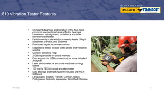 I N P A R T N E R S H I P
W I T H
810 Vibration Tester Features
9/7/2023 72
• On-board diagnosis and location of the four most
common standard mechanical faults: bearings,
looseness, misalignment, unbalance and other
(nonstandard faults)
• Fault severity scale with four severity levels: Slight,
Moderate, Serious, and Extreme
• Prioritized repair recommendations
• Diagnostic details include cited peaks and vibration
spectra
• Context Sensitive Help
• 2 GB expandable on-board memory
• Data export (via USB connection) for more detailed
Analysis
• Laser tachometer for accurate machine running
speed
• 100 mV/g TEDS tri-axial accelerometer
• Data storage and tracking with included VIEWER
Software
• Languages: English, French, German, Italian,
Portuguese, Spanish, Japanese, Simplified Chinese
 