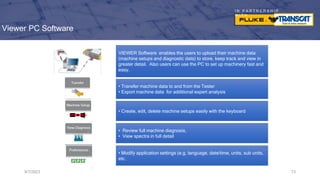 I N P A R T N E R S H I P
W I T H
Viewer PC Software
9/7/2023 73
• Transfer machine data to and from the Tester
• Export machine data for additional expert analysis
• Create, edit, delete machine setups easily with the keyboard
• Review full machine diagnosis,
• View spectra in full detail
• Modify application settings (e.g. language, date/time, units, sub units,
etc.
VIEWER Software enables the users to upload their machine data
(machine setups and diagnostic data) to store, keep track and view in
greater detail. Also users can use the PC to set up machinery fast and
easy.
 