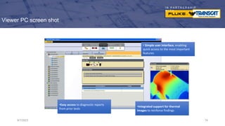 I N P A R T N E R S H I P
W I T H
Viewer PC screen shot
9/7/2023 74
• Simple user interface, enabling
quick access to the most important
features
•Easy access to diagnostic reports
from prior tests
•Integrated support for thermal
images to reinforce findings
 