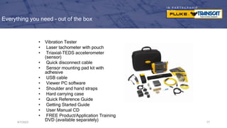 I N P A R T N E R S H I P
W I T H
Everything you need – out of the box
9/7/2023 77
• Vibration Tester
• Laser tachometer with pouch
• Triaxial-TEDS accelerometer
(sensor)
• Quick disconnect cable
• Sensor mounting pad kit with
adhesive
• USB cable
• Viewer PC software
• Shoulder and hand straps
• Hard carrying case
• Quick Reference Guide
• Getting Started Guide
• User Manual CD
• FREE Product/Application Training
DVD (available separately)
 